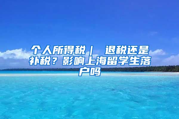 个人所得税｜ 退税还是补税？影响上海留学生落户吗