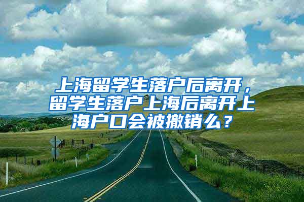 上海留学生落户后离开，留学生落户上海后离开上海户口会被撤销么？