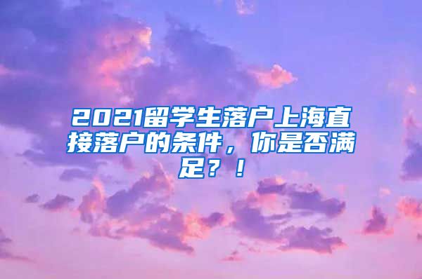 2021留学生落户上海直接落户的条件，你是否满足？！