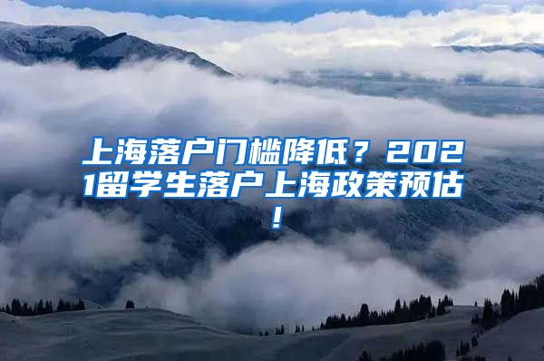 上海落户门槛降低？2021留学生落户上海政策预估！