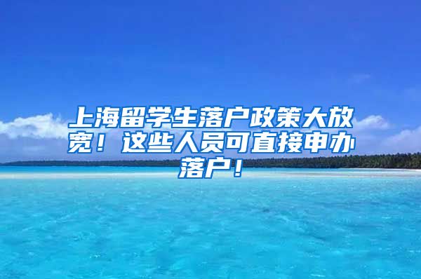 上海留学生落户政策大放宽！这些人员可直接申办落户！