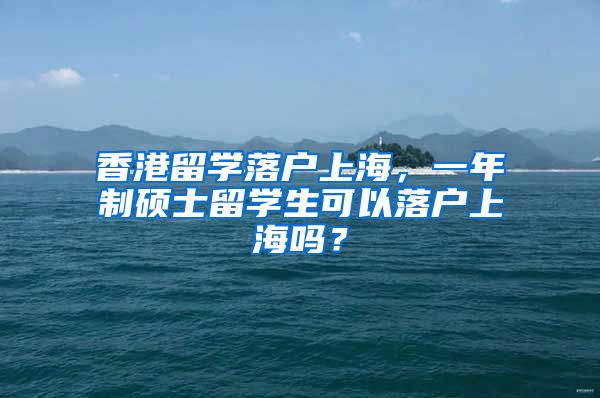 香港留学落户上海，一年制硕士留学生可以落户上海吗？