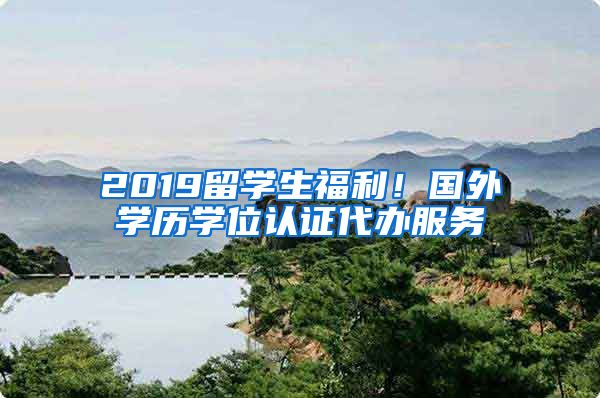 2019留学生福利！国外学历学位认证代办服务