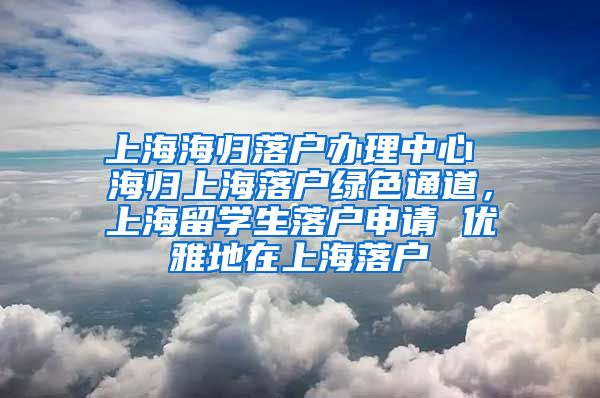 上海海归落户办理中心 海归上海落户绿色通道，上海留学生落户申请 优雅地在上海落户