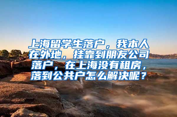 上海留学生落户，我本人在外地，挂靠到朋友公司落户，在上海没有租房，落到公共户怎么解决呢？