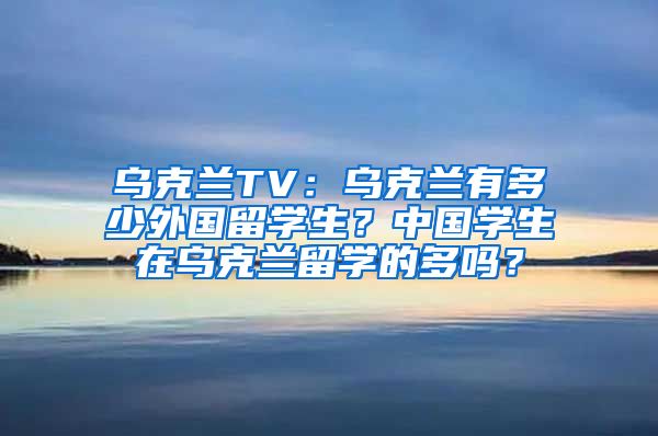 乌克兰TV：乌克兰有多少外国留学生？中国学生在乌克兰留学的多吗？