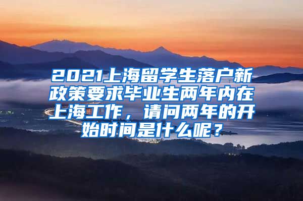 2021上海留学生落户新政策要求毕业生两年内在上海工作，请问两年的开始时间是什么呢？