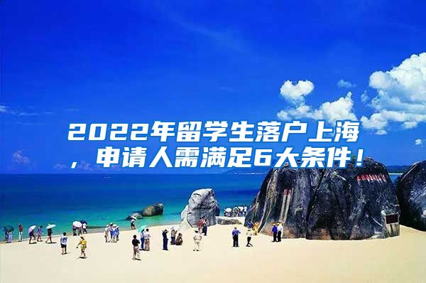 2022年留学生落户上海，申请人需满足6大条件！