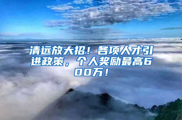 清远放大招！各项人才引进政策，个人奖励最高600万！