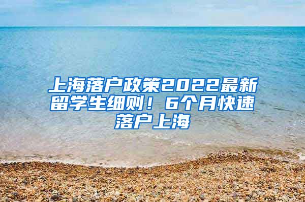 上海落户政策2022最新留学生细则！6个月快速落户上海