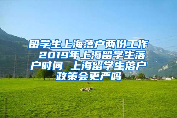 留学生上海落户两份工作 2019年上海留学生落户时间 上海留学生落户政策会更严吗