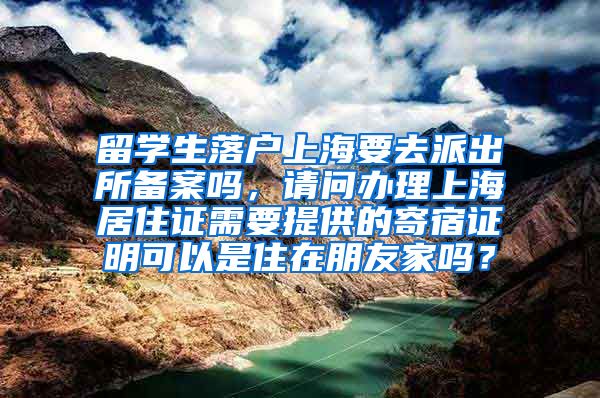 留学生落户上海要去派出所备案吗，请问办理上海居住证需要提供的寄宿证明可以是住在朋友家吗？