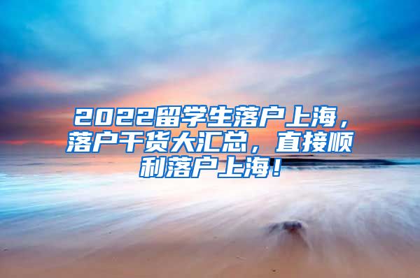 2022留学生落户上海，落户干货大汇总，直接顺利落户上海！