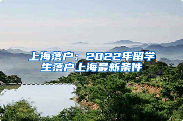 上海落户：2022年留学生落户上海最新条件