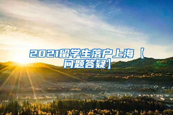 2021留学生落户上海【问题答疑】