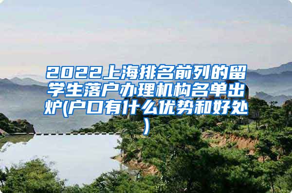 2022上海排名前列的留学生落户办理机构名单出炉(户口有什么优势和好处)