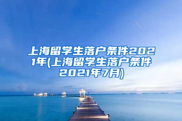 上海留学生落户条件2021年(上海留学生落户条件2021年7月)