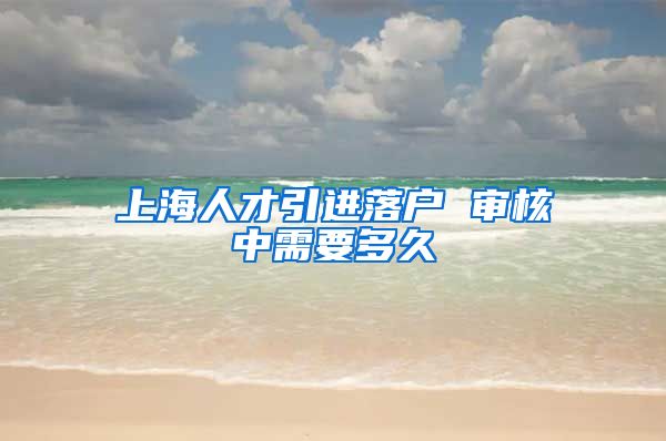 上海人才引进落户 审核中需要多久