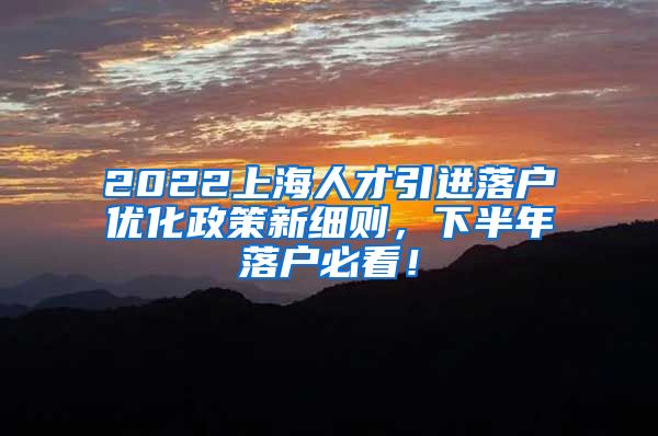 2022上海人才引进落户优化政策新细则，下半年落户必看！