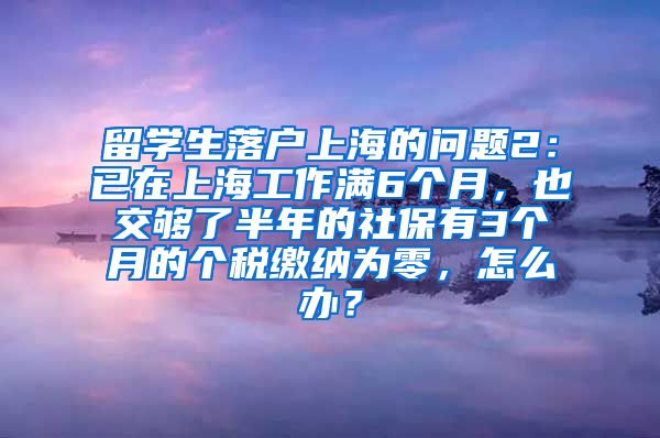 留学生落户上海的问题2：已在上海工作满6个月，也交够了半年的社保有3个月的个税缴纳为零，怎么办？