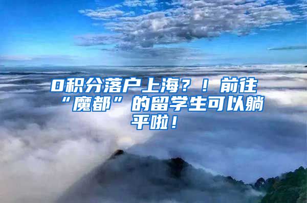 0积分落户上海？！前往“魔都”的留学生可以躺平啦！