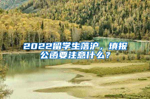 2022留学生落沪，填报公函要注意什么？