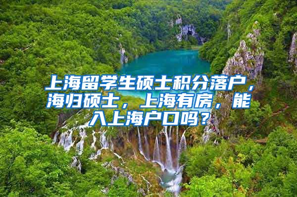 上海留学生硕士积分落户，海归硕士，上海有房，能入上海户口吗？