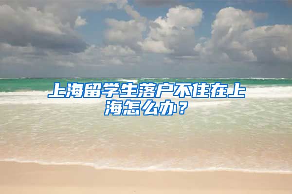 上海留学生落户不住在上海怎么办？