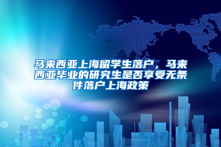 马来西亚上海留学生落户，马来西亚毕业的研究生是否享受无条件落户上海政策