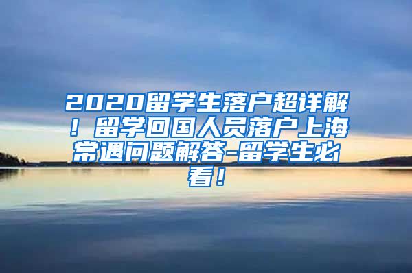 2020留学生落户超详解！留学回国人员落户上海常遇问题解答-留学生必看！