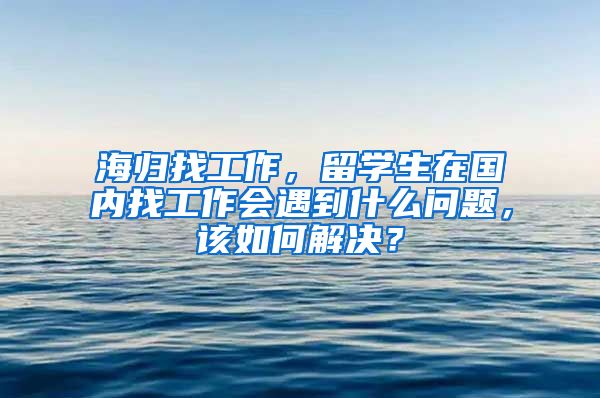 海归找工作，留学生在国内找工作会遇到什么问题，该如何解决？