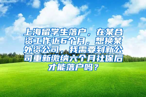 上海留学生落户，在某合资工作近6个月，想换某外资公司，我需要到新公司重新缴纳六个月社保后才能落户吗？