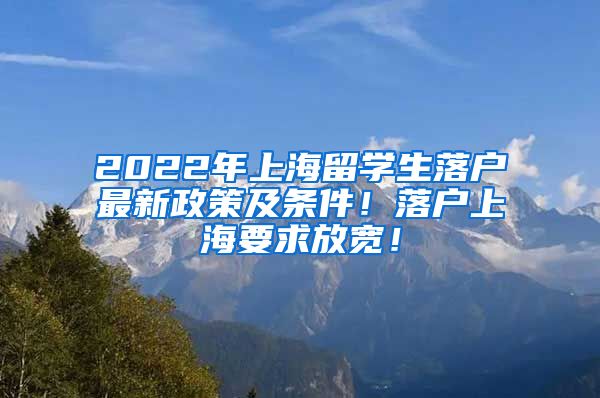 2022年上海留学生落户最新政策及条件！落户上海要求放宽！