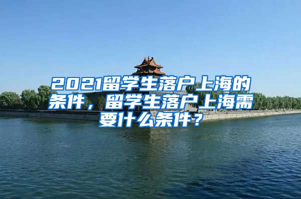 2021留学生落户上海的条件，留学生落户上海需要什么条件？