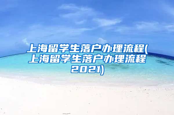 上海留学生落户办理流程(上海留学生落户办理流程2021)