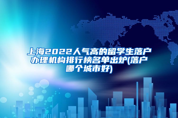 上海2022人气高的留学生落户办理机构排行榜名单出炉(落户哪个城市好)