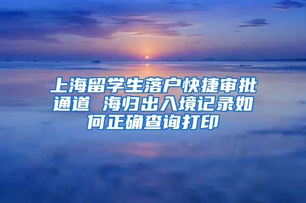 上海留学生落户快捷审批通道 海归出入境记录如何正确查询打印