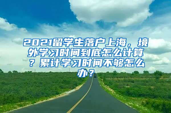 2021留学生落户上海，境外学习时间到底怎么计算？累计学习时间不够怎么办？