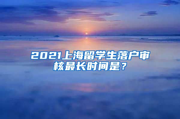 2021上海留学生落户审核最长时间是？