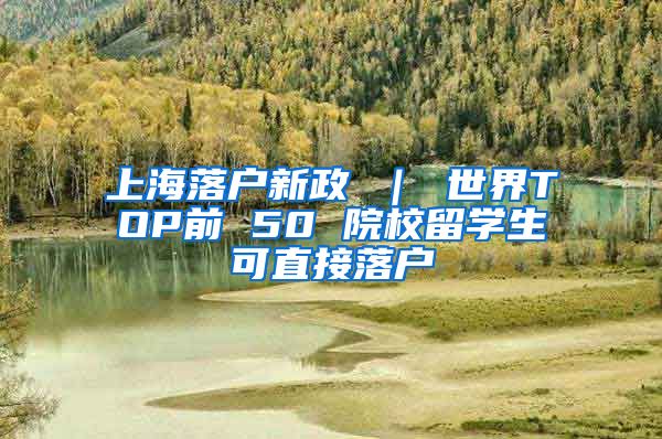 上海落户新政 ｜ 世界TOP前 50 院校留学生可直接落户