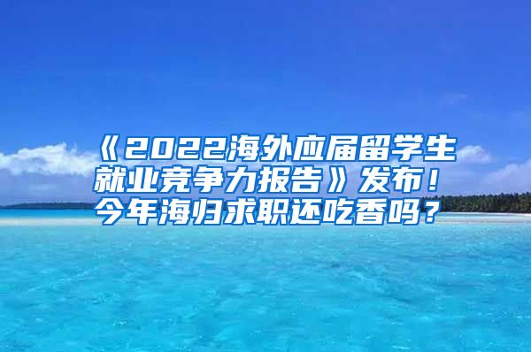 《2022海外应届留学生就业竞争力报告》发布！今年海归求职还吃香吗？