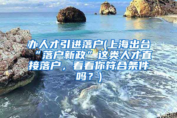 办人才引进落户(上海出台“落户新政”这类人才直接落户，看看你符合条件吗？)