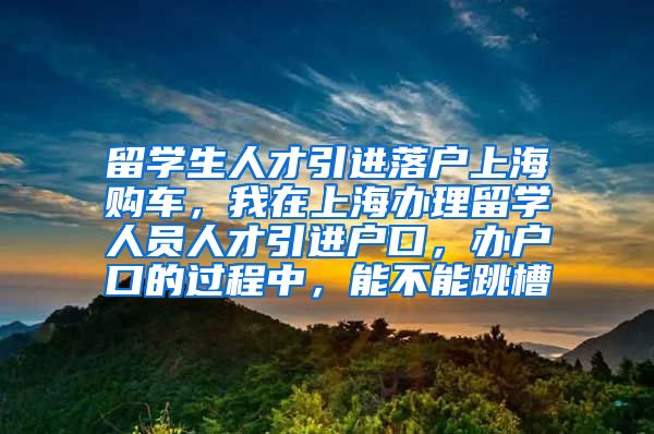 留学生人才引进落户上海购车，我在上海办理留学人员人才引进户口，办户口的过程中，能不能跳槽