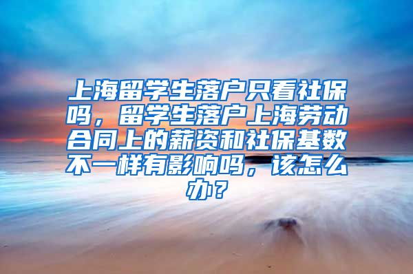 上海留学生落户只看社保吗，留学生落户上海劳动合同上的薪资和社保基数不一样有影响吗，该怎么办？