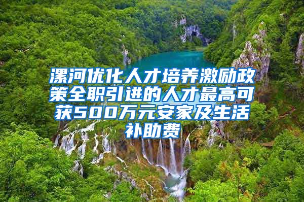 漯河优化人才培养激励政策全职引进的人才最高可获500万元安家及生活补助费