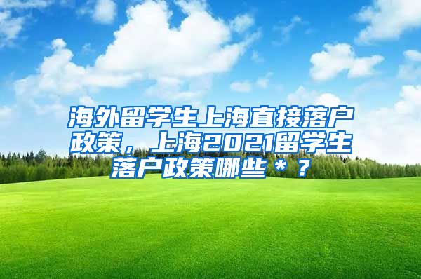 海外留学生上海直接落户政策，上海2021留学生落户政策哪些＊？