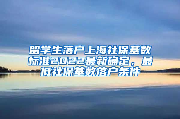 留学生落户上海社保基数标准2022最新确定，最低社保基数落户条件