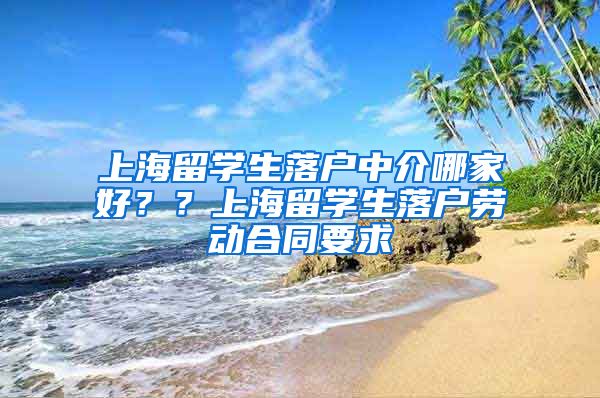 上海留学生落户中介哪家好？？上海留学生落户劳动合同要求