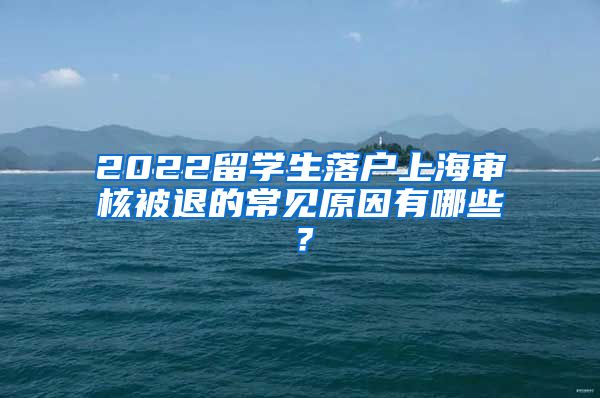 2022留学生落户上海审核被退的常见原因有哪些？