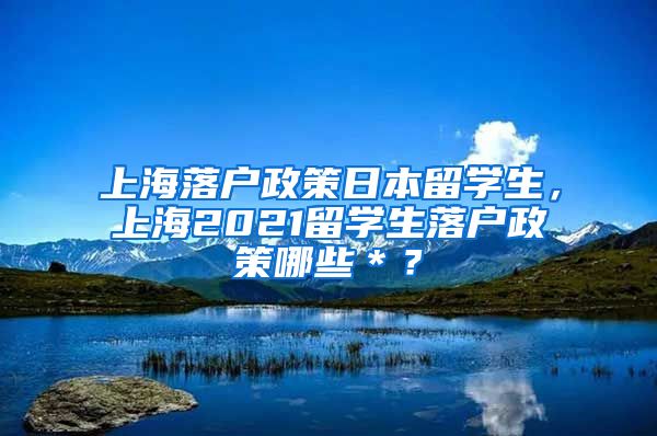 上海落户政策日本留学生，上海2021留学生落户政策哪些＊？